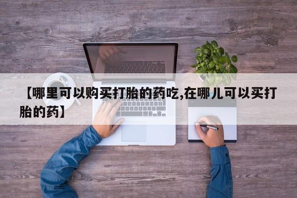 打胎药私人店地址【哪里可以购买打胎的药吃,在哪儿可以买打胎的药】