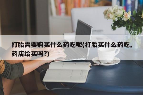 打胎药私人店地址打胎需要购买什么药吃呢(打胎买什么药吃,药店给买吗?)