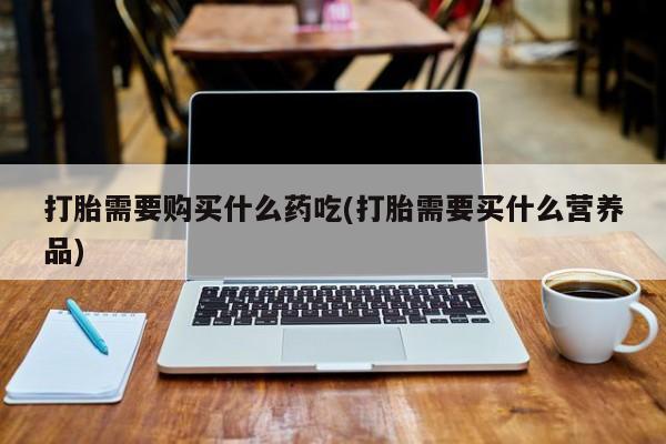 打胎药私人店地址打胎需要购买什么药吃(打胎需要买什么营养品)